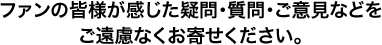 ファンの皆様が感じた疑問・質問・ご意見などをご遠慮なくお寄せください。
