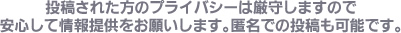 投稿された方のプライバシーは厳守しますので安心して情報提供をお願いします。匿名での投稿も可能です。