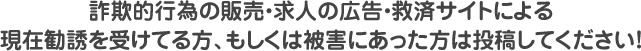 詐欺的行為の販売・求人の広告・救済サイトによる現在勧誘を受けてる方、もしくは被害にあった方は投稿してください！