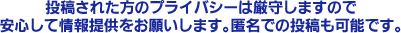 投稿された方のプライバシーは厳守しますので安心して情報提供をお願いします。匿名での投稿も可能です